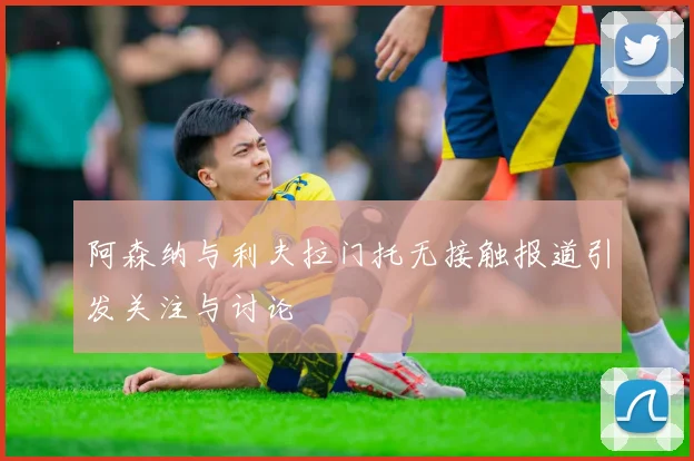 阿森纳与利夫拉门托无接触报道引发关注与讨论