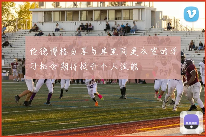 伦德博格分享与库里同更衣室的学习机会期待提升个人技能