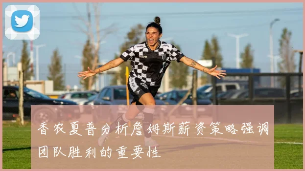 香农夏普分析詹姆斯薪资策略强调团队胜利的重要性
