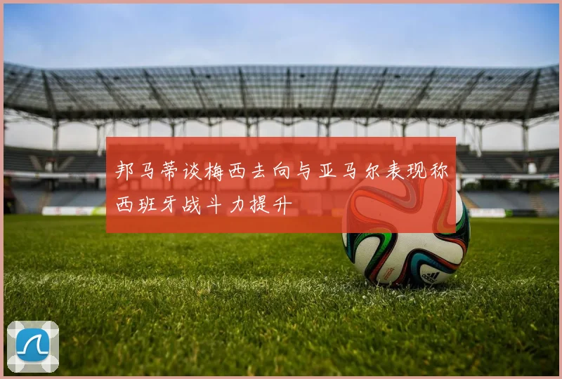 邦马蒂谈梅西去向与亚马尔表现称西班牙战斗力提升