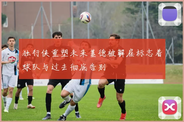 独行侠重塑未来基德被解雇标志着球队与过去彻底告别