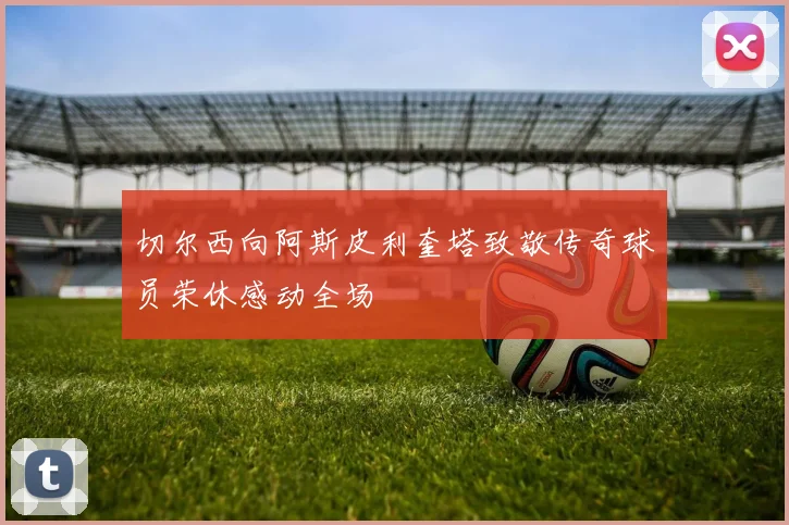 切尔西向阿斯皮利奎塔致敬传奇球员荣休感动全场