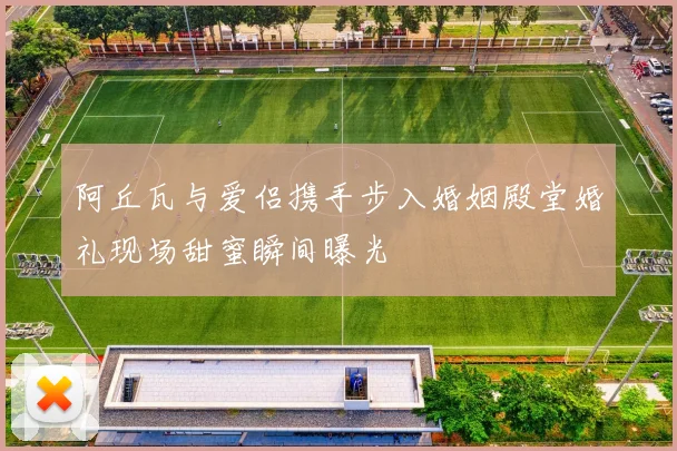 阿丘瓦与爱侣携手步入婚姻殿堂婚礼现场甜蜜瞬间曝光