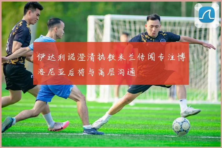 伊达利诺澄清执教米兰传闻专注博洛尼亚后将与高层沟通