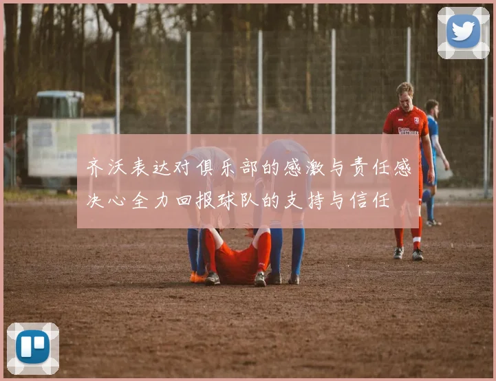 齐沃表达对俱乐部的感激与责任感决心全力回报球队的支持与信任