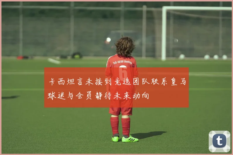 卡西坦言未接到竞选团队联系皇马球迷与会员静待未来动向