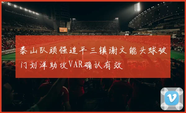 泰山队顽强追平三镇谢文能头球破门刘洋助攻VAR确认有效