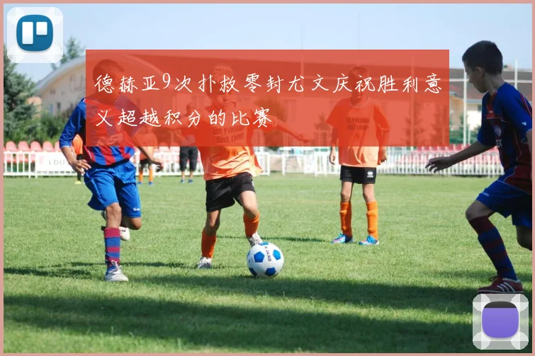 德赫亚9次扑救零封尤文庆祝胜利意义超越积分的比赛