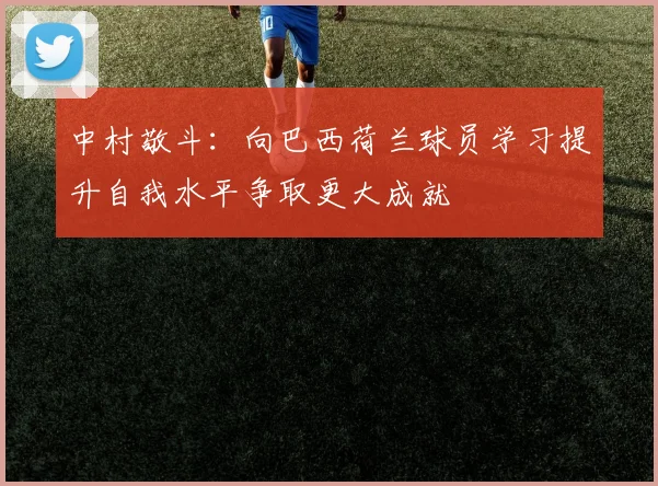 中村敬斗：向巴西荷兰球员学习提升自我水平争取更大成就