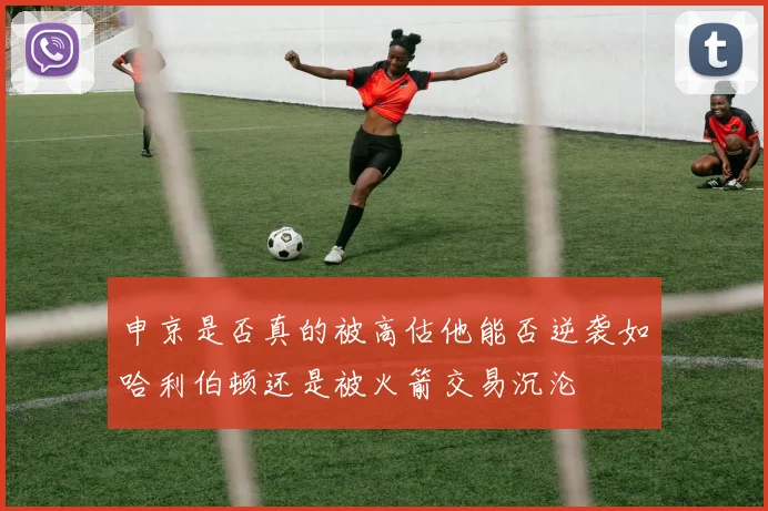 申京是否真的被高估他能否逆袭如哈利伯顿还是被火箭交易沉沦
